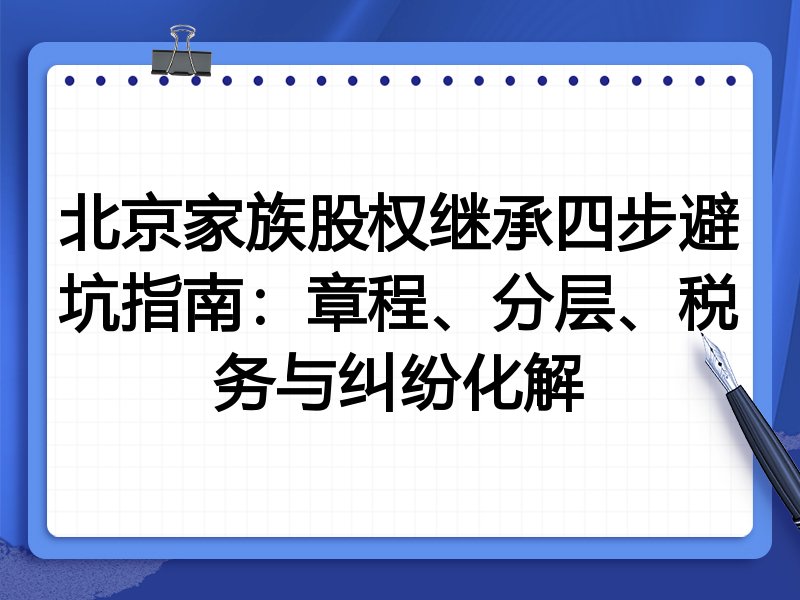 北京家族股权继承四步避坑指南:章程、分层、税务与纠纷化解