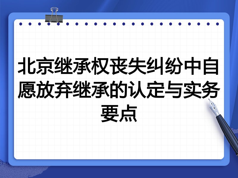 北京继承权丧失纠纷中自愿放弃继承的认定与实务要点