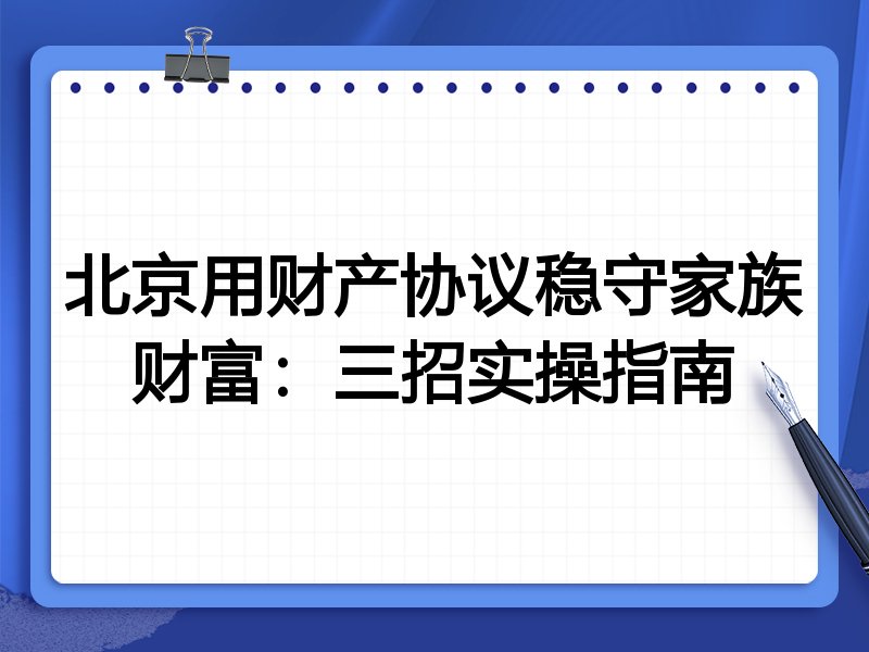 北京用财产协议稳守家族财富:三招实操指南