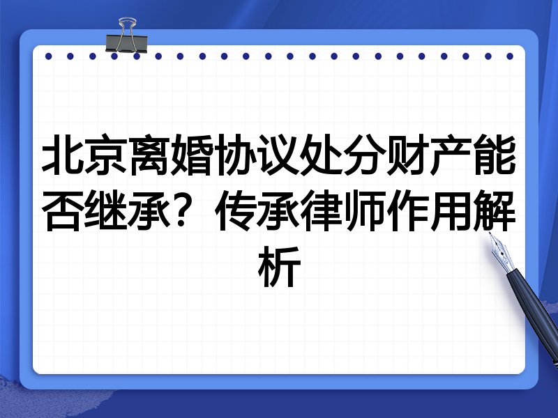 北京离婚协议处分财产能否继承?传承律师作用解析