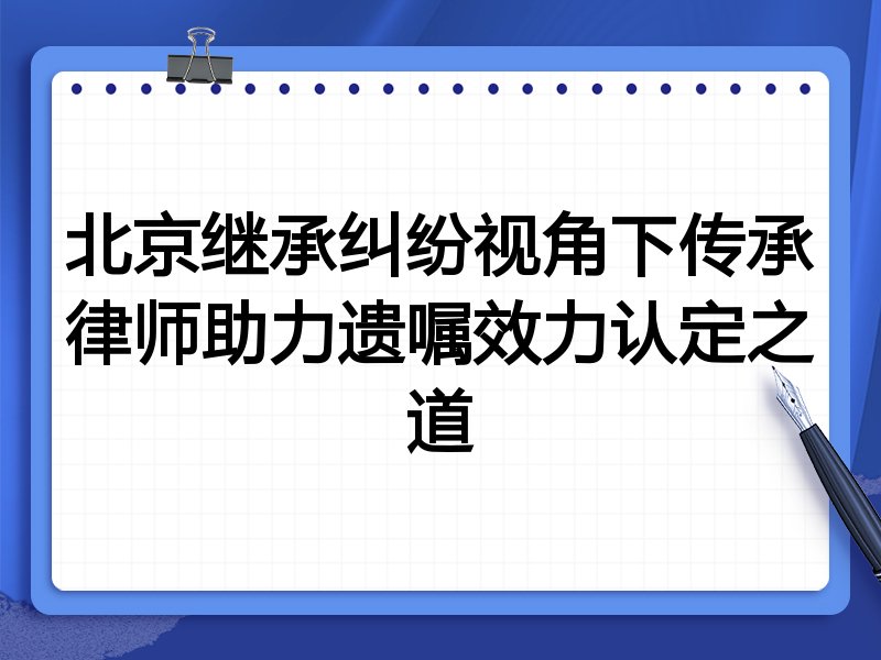 北京继承纠纷视角下传承律师助力遗嘱效力认定之道