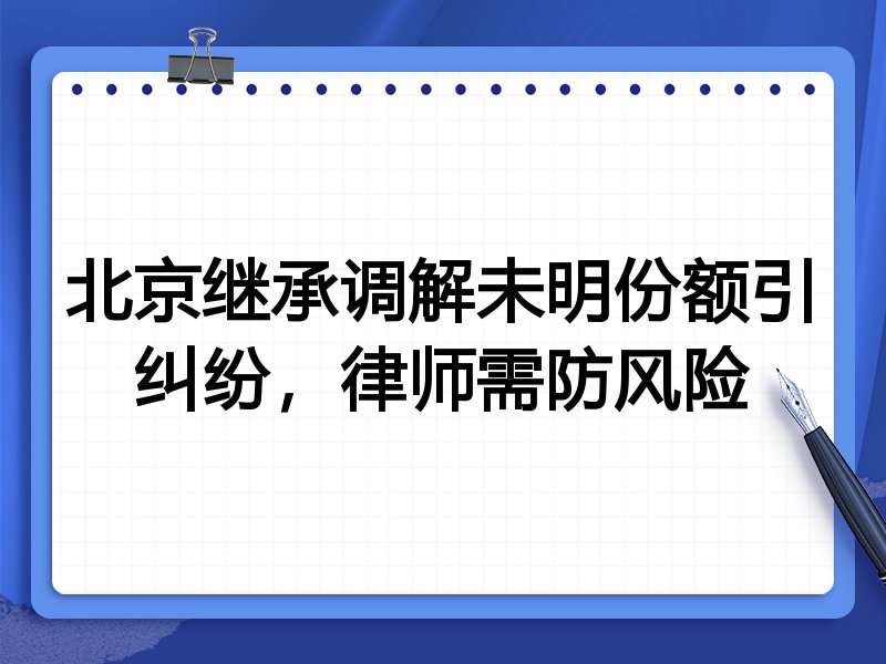 北京继承调解未明份额引纠纷,律师需防风险