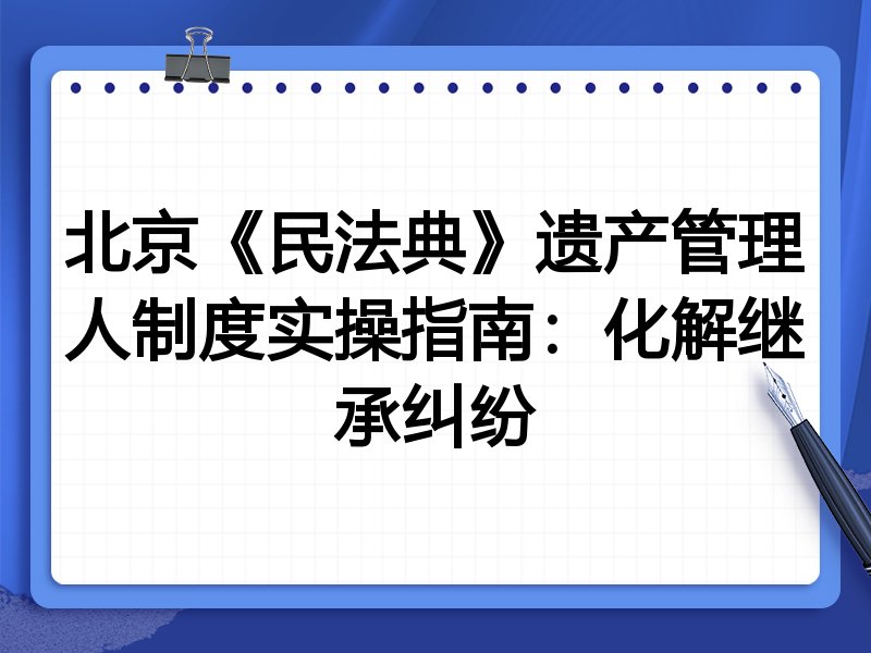 北京《民法典》遗产管理人制度实操指南：化解继承纠纷