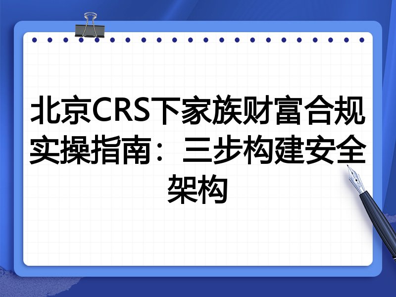 北京CRS下家族财富合规实操指南:三步构建安全架构