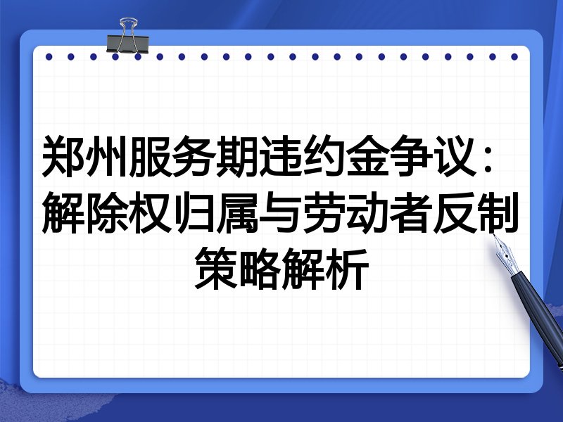 郑州服务期违约金争议:解除权归属与劳动者反制策略解析