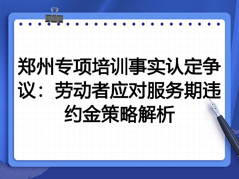 郑州专项培训事实认定争议:劳动者应对服务期违约金策略解析