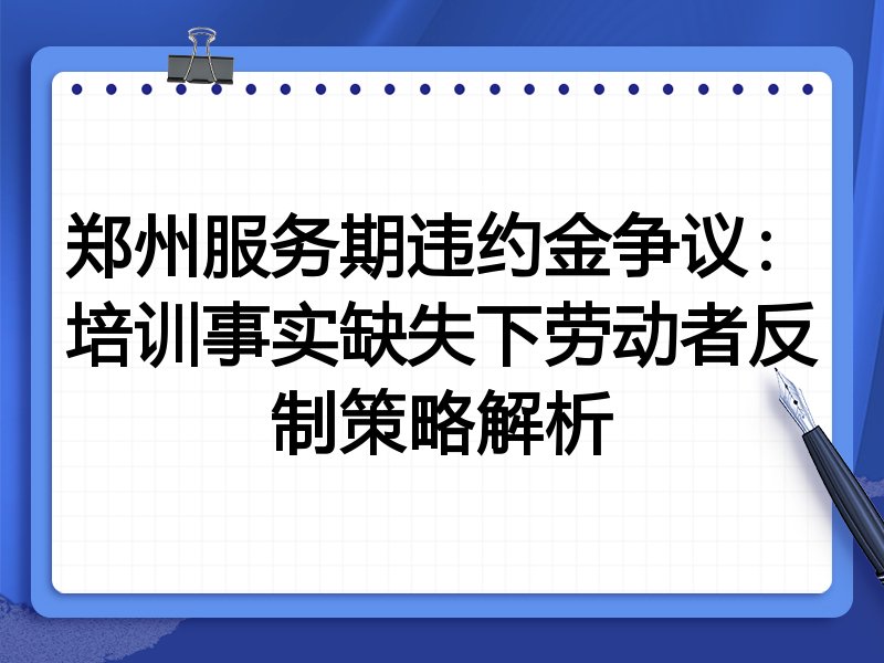 郑州服务期违约金争议:培训事实缺失下劳动者反制策略解析