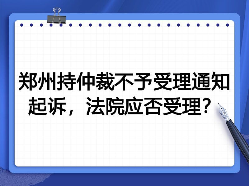 郑州持仲裁不予受理通知起诉,法院应否受理?
