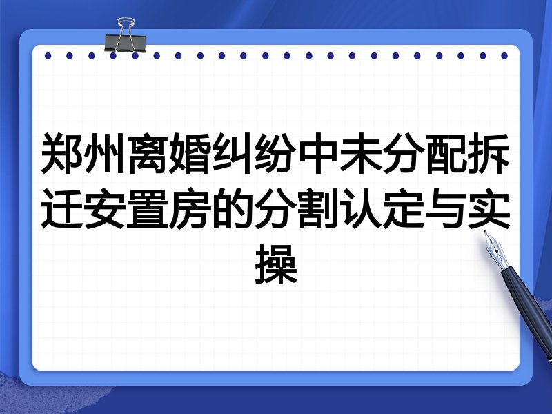 郑州离婚纠纷中未分配拆迁安置房的分割认定与实操