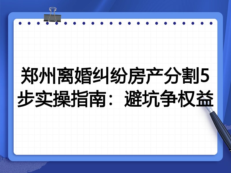郑州离婚纠纷房产分割5步实操指南:避坑争权益