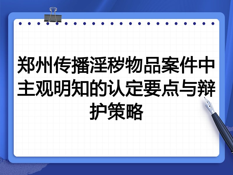 郑州传播淫秽物品案件中主观明知的认定要点与辩护策略