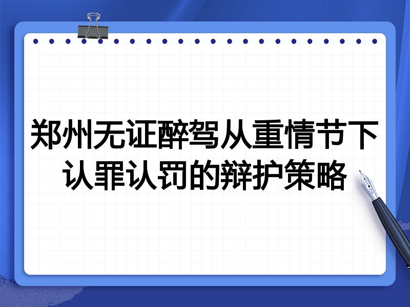 郑州无证醉驾从重情节下认罪认罚的辩护策略
