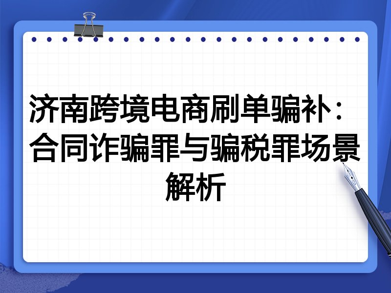 济南跨境电商刷单骗补：合同诈骗罪与骗税罪场景解析