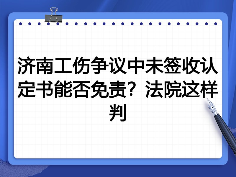 济南工伤争议中未签收认定书能否免责?法院这样判