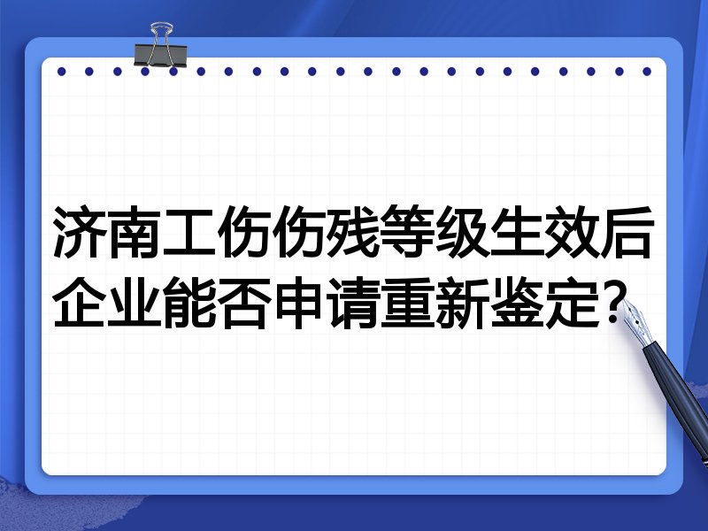 济南工伤伤残等级生效后企业能否申请重新鉴定?