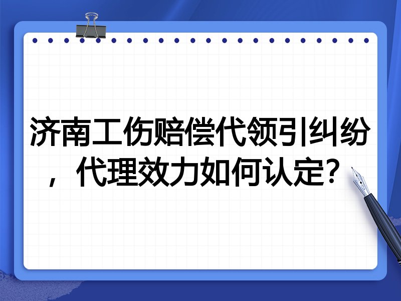 济南工伤赔偿代领引纠纷,代理效力如何认定?