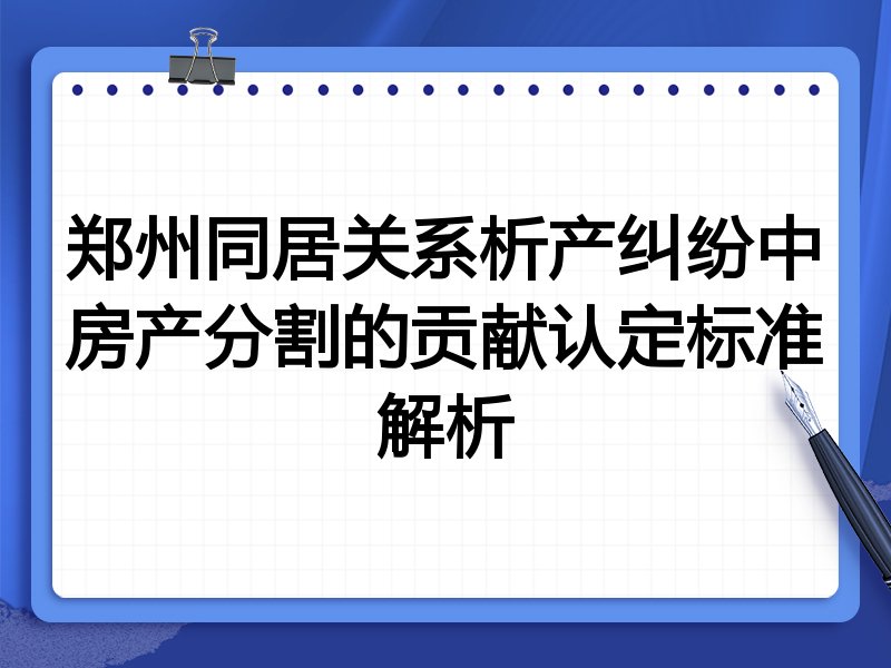 郑州同居关系析产纠纷中房产分割的贡献认定标准解析