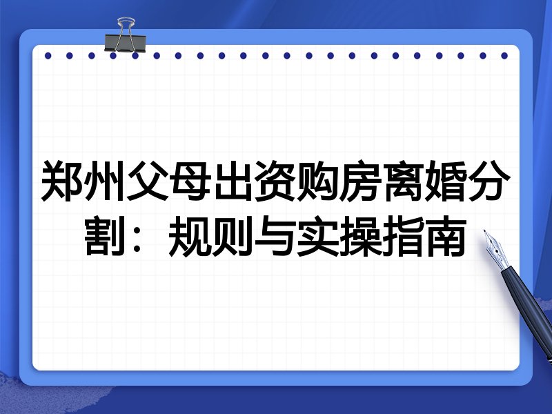 郑州父母出资购房离婚分割:规则与实操指南