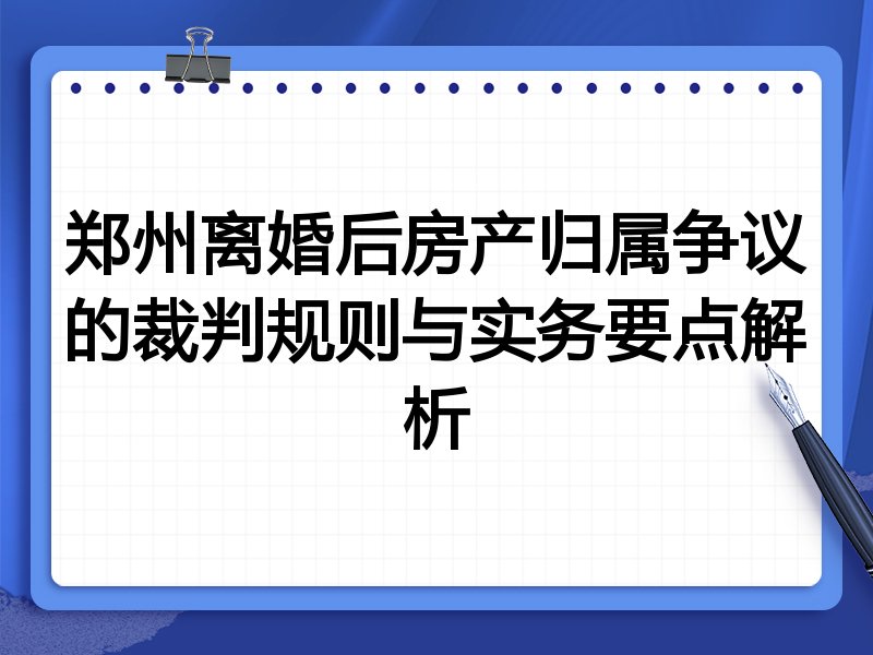 郑州离婚后房产归属争议的裁判规则与实务要点解析