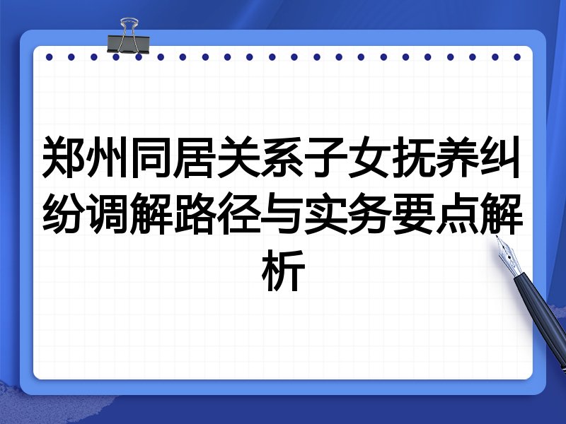 郑州同居关系子女抚养纠纷调解路径与实务要点解析