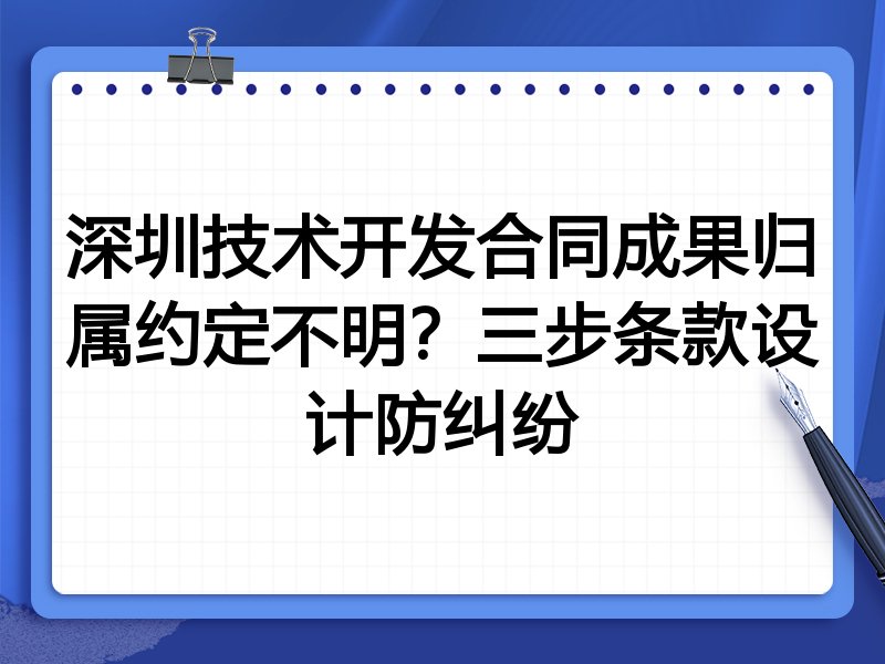 深圳技术开发合同成果归属约定不明?三步条款设计防纠纷