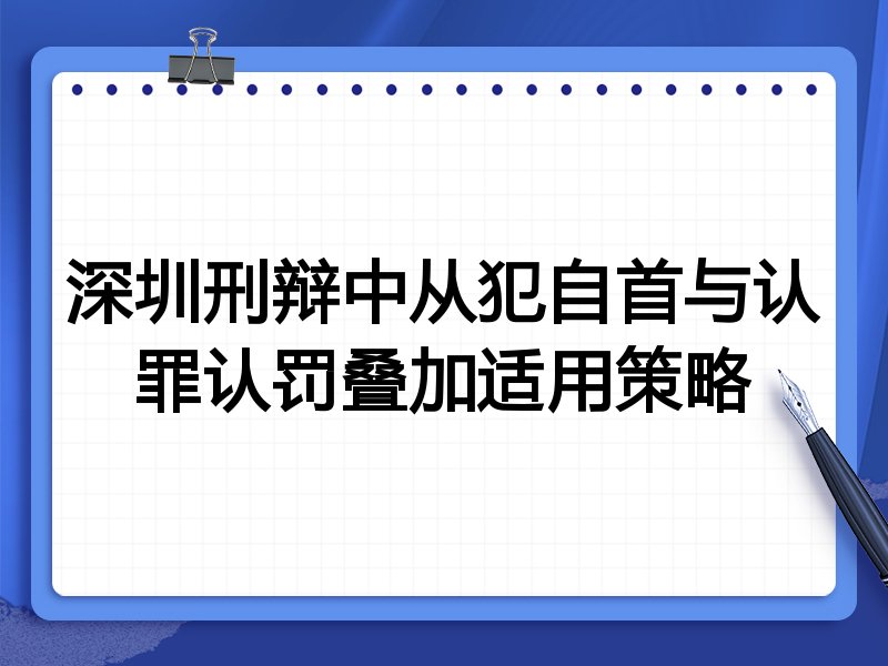 深圳刑辩中从犯自首与认罪认罚叠加适用策略