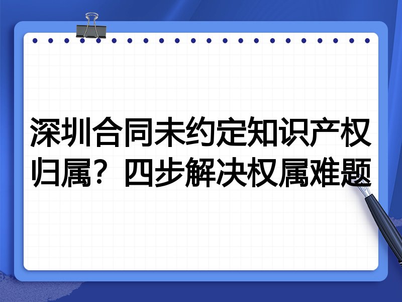 深圳合同未约定知识产权归属?四步解决权属难题