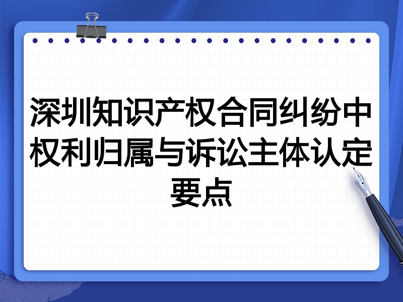 深圳知识产权合同纠纷中权利归属与诉讼主体认定要点