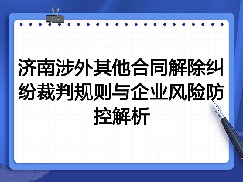 济南涉外其他合同解除纠纷裁判规则与企业风险防控解析