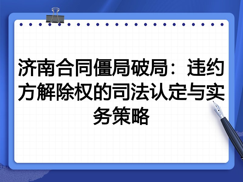 济南合同僵局破局：违约方解除权的司法认定与实务策略