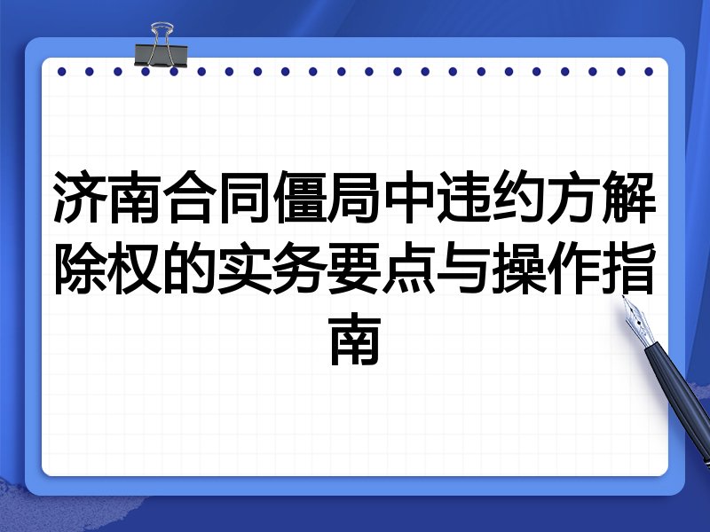 济南合同僵局中违约方解除权的实务要点与操作指南