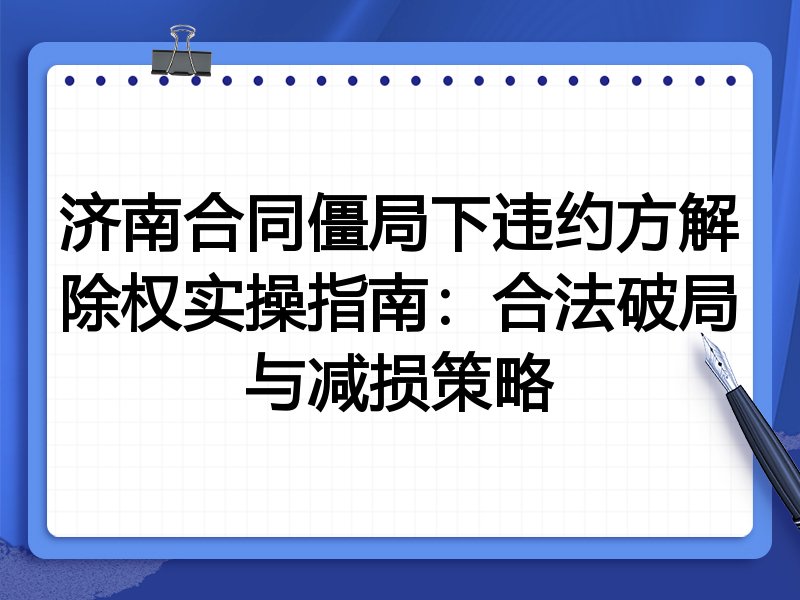 济南合同僵局下违约方解除权实操指南:合法破局与减损策略