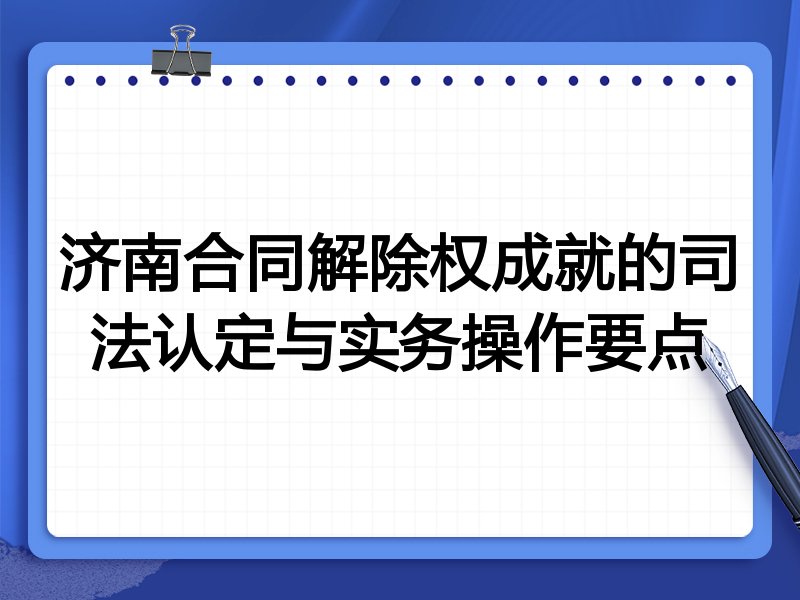 济南合同解除权成就的司法认定与实务操作要点