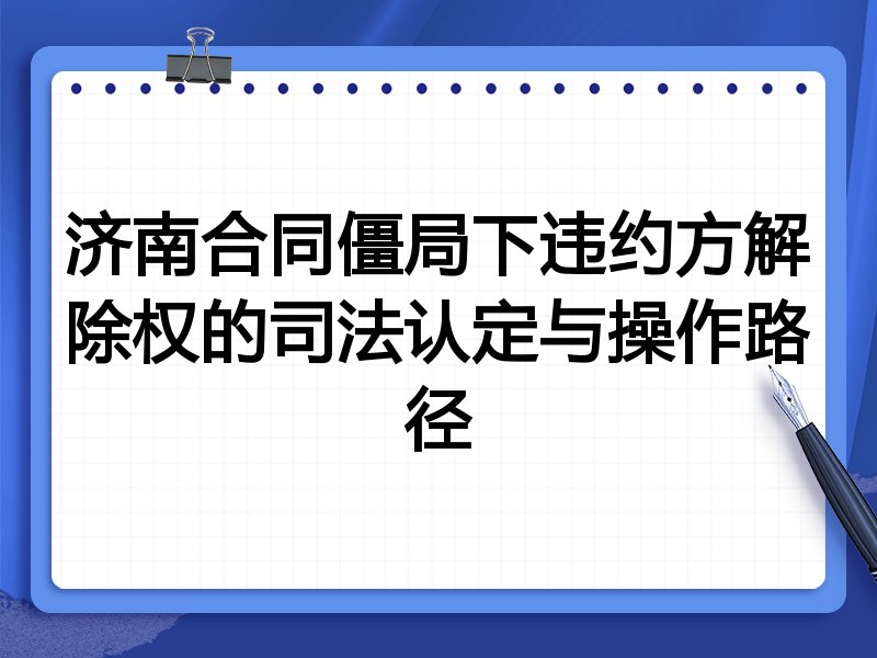 济南合同僵局下违约方解除权的司法认定与操作路径
