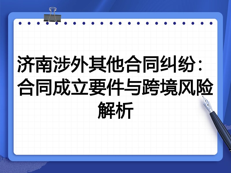 济南涉外其他合同纠纷:合同成立要件与跨境风险解析