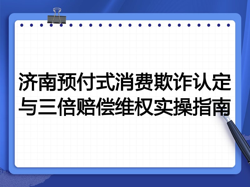 济南预付式消费欺诈认定与三倍赔偿维权实操指南