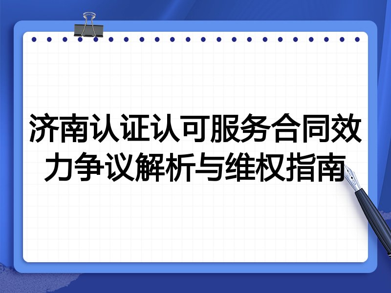 济南认证认可服务合同效力争议解析与维权指南