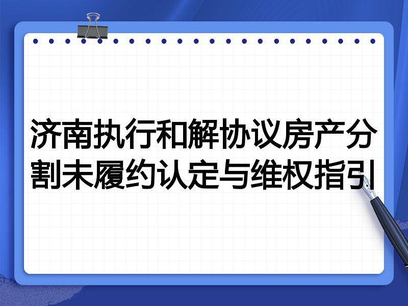 济南执行和解协议房产分割未履约认定与维权指引