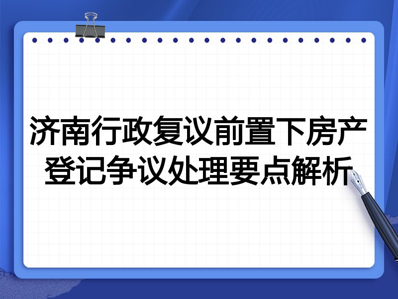 济南行政复议前置下房产登记争议处理要点解析