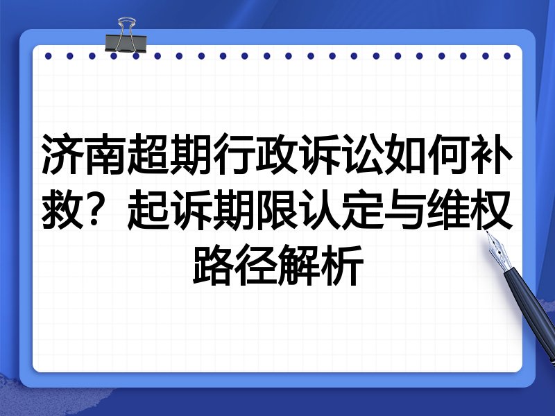 济南超期行政诉讼如何补救?起诉期限认定与维权路径解析