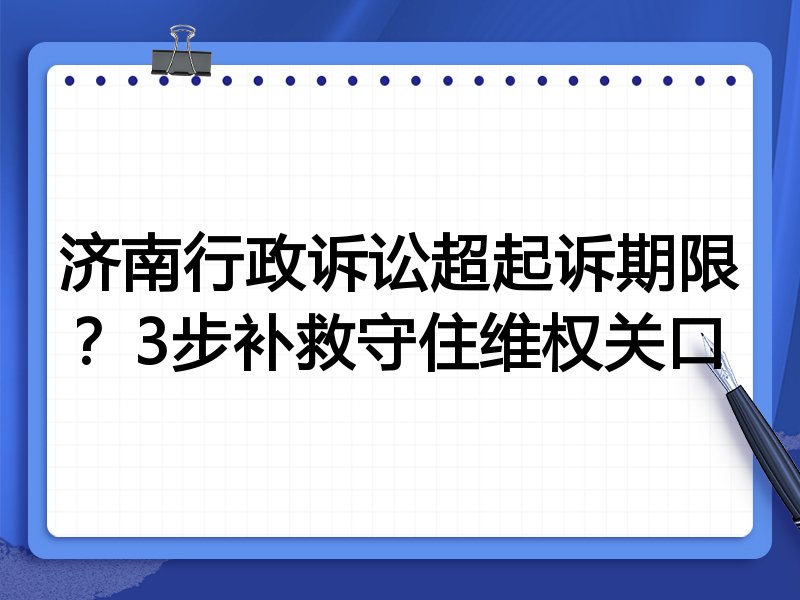 济南行政诉讼超起诉期限?3步补救守住维权关口