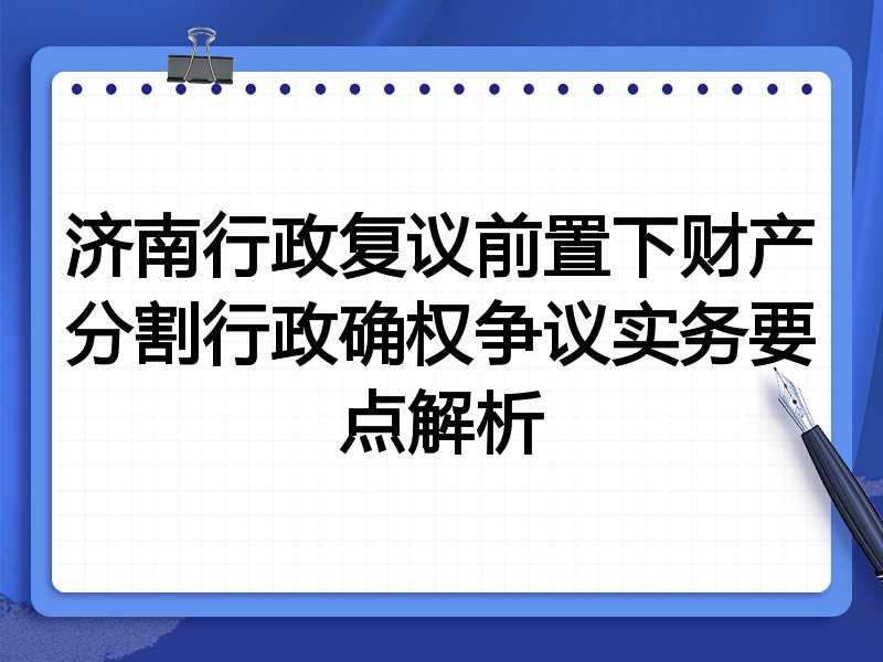 济南行政复议前置下财产分割行政确权争议实务要点解析