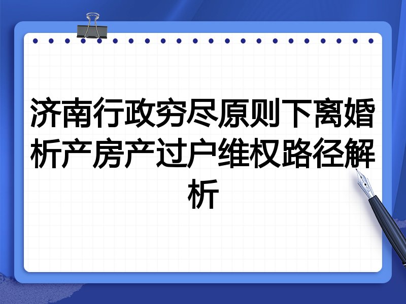 济南行政穷尽原则下离婚析产房产过户维权路径解析