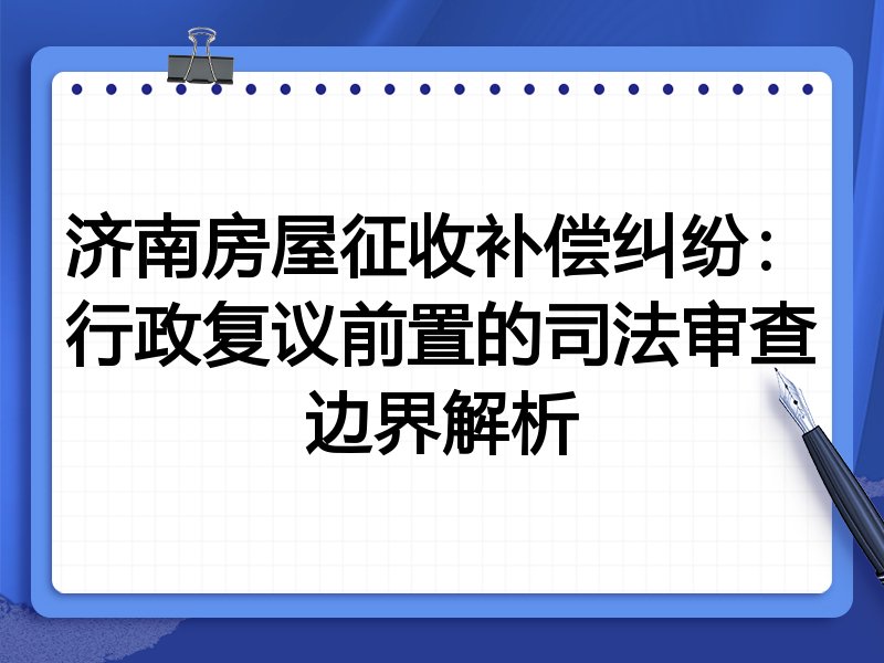 济南房屋征收补偿纠纷:行政复议前置的司法审查边界解析