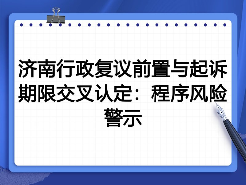 济南行政复议前置与起诉期限交叉认定:程序风险警示