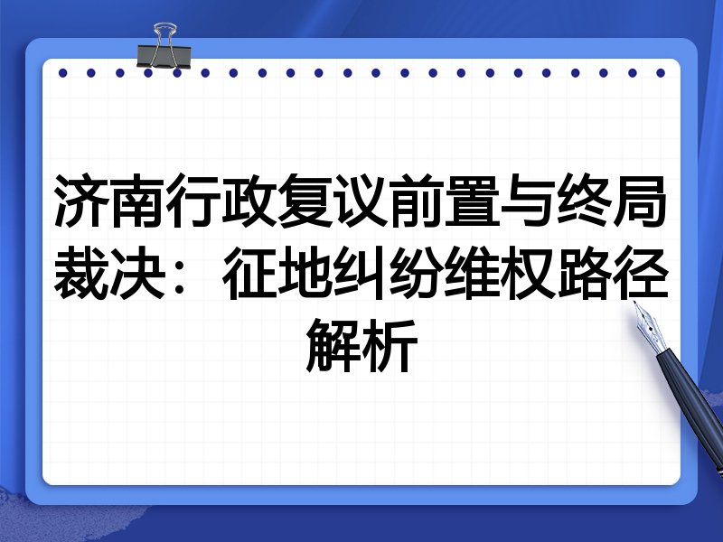 济南行政复议前置与终局裁决：征地纠纷维权路径解析