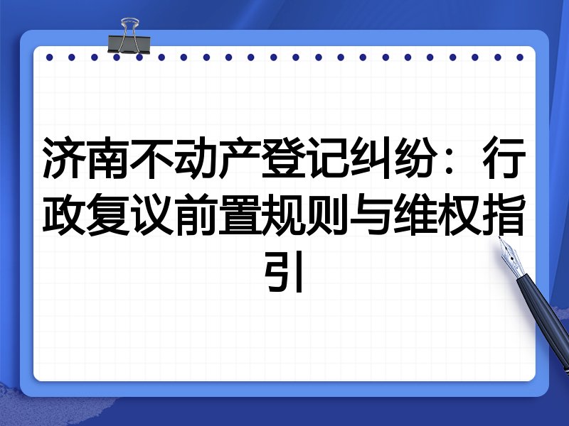 济南不动产登记纠纷:行政复议前置规则与维权指引