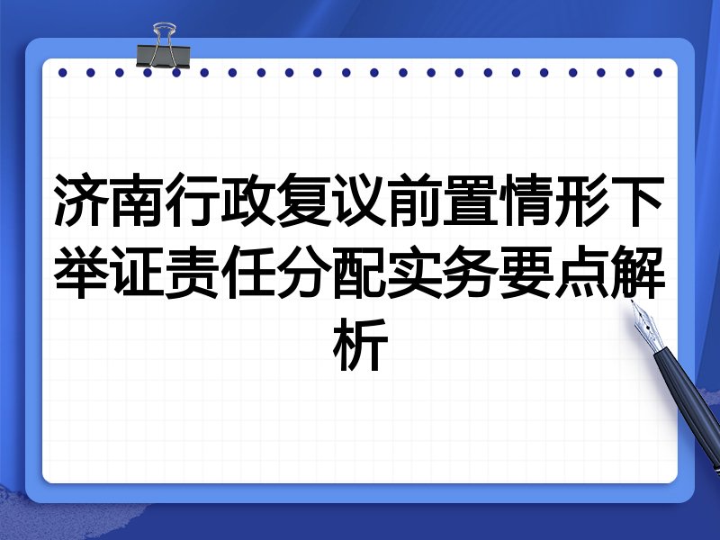 济南行政复议前置情形下举证责任分配实务要点解析