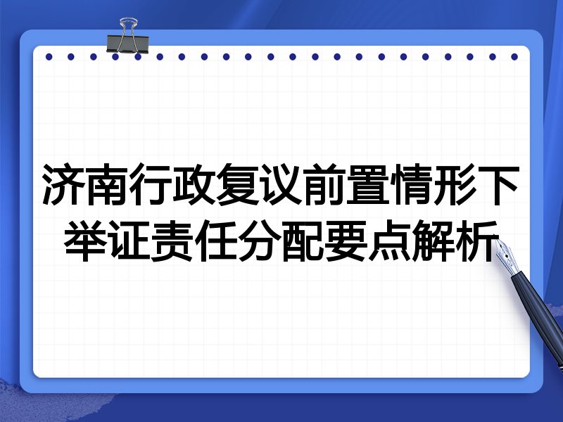 济南行政复议前置情形下举证责任分配要点解析