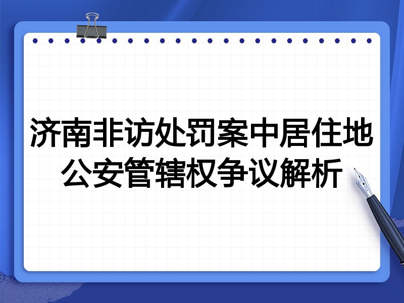济南非访处罚案中居住地公安管辖权争议解析
